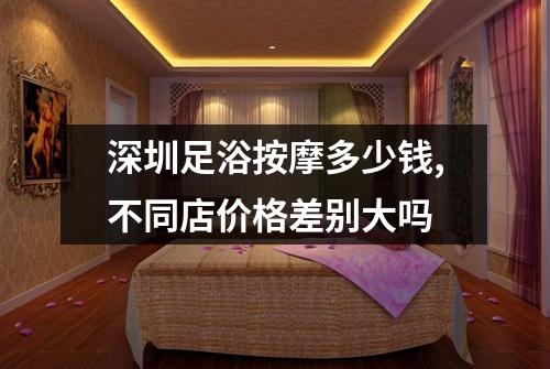 深圳足浴按摩多少钱,不同店价格差别大吗