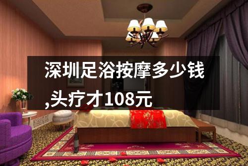 深圳足浴按摩多少钱,头疗才108元