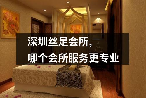 深圳丝足会所,  哪个会所服务更专业